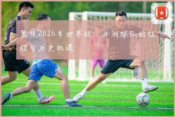 聚焦2026年世界杯:非洲球队的征程与历史机遇