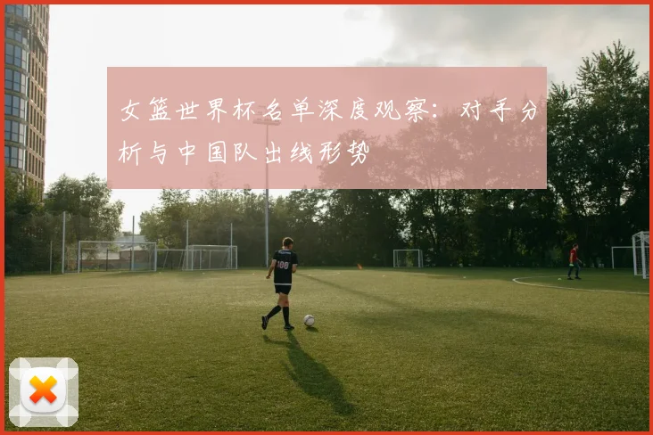 女篮世界杯名单深度观察：对手分析与中国队出线形势