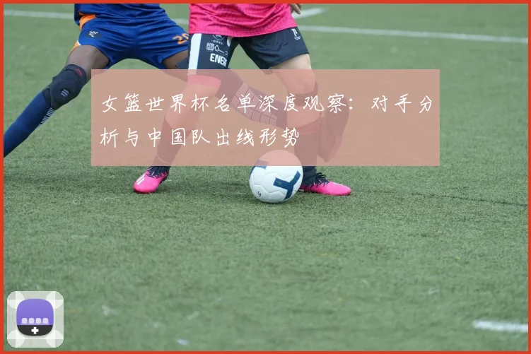 女篮世界杯名单深度观察:对手分析与中国队出线形势